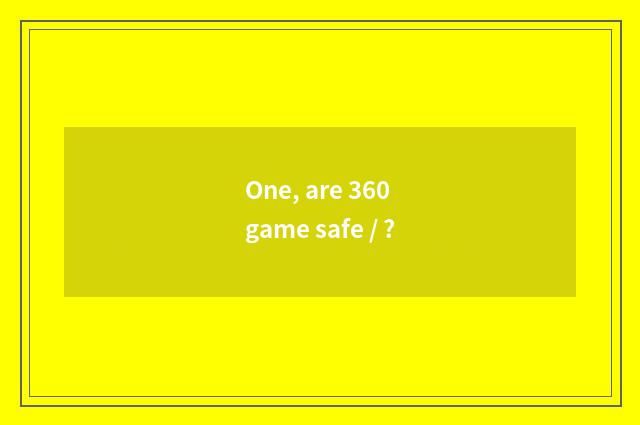 One, are 360 game safe / ?