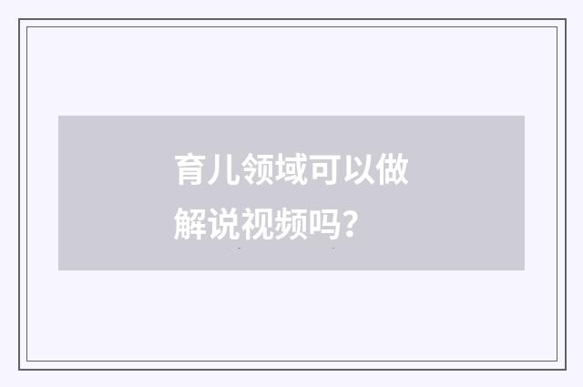 育儿领域可以做解说视频吗?