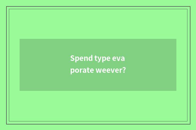 Spend type evaporate weever?