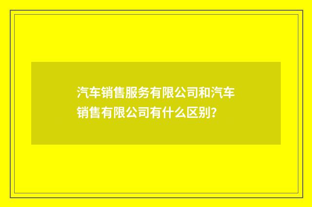 汽车销售服务有限公司和汽车销售有限公司有什么区别?
