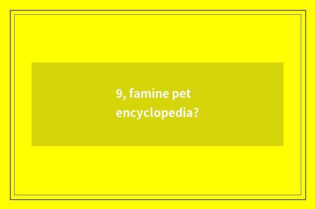 9, famine pet encyclopedia?