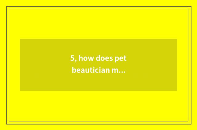 5, how does pet beautician make pet simple minded darling do hairdressing?