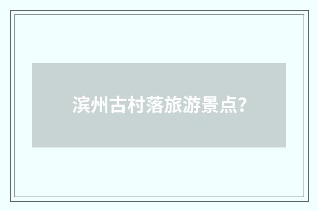滨州古村落旅游景点?