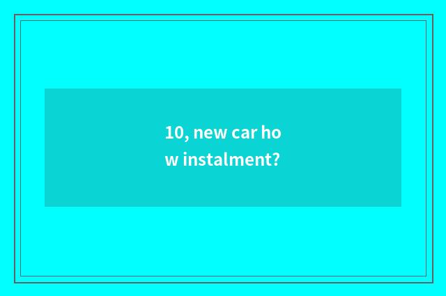 10, new car how instalment?