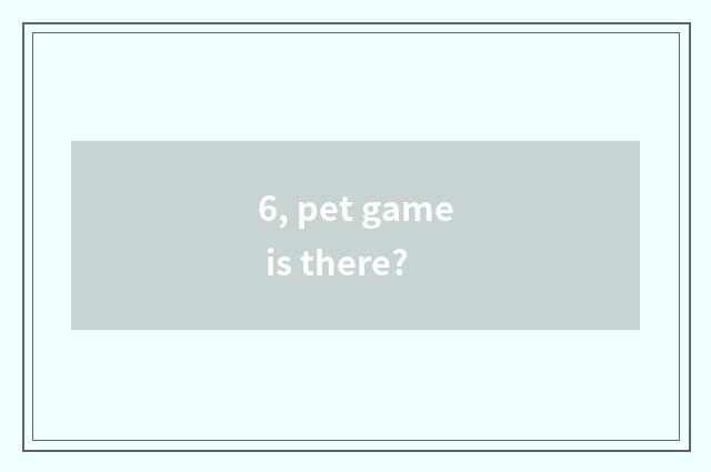 6, pet game is there?