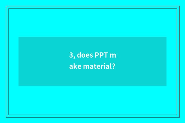 3, does PPT make material?