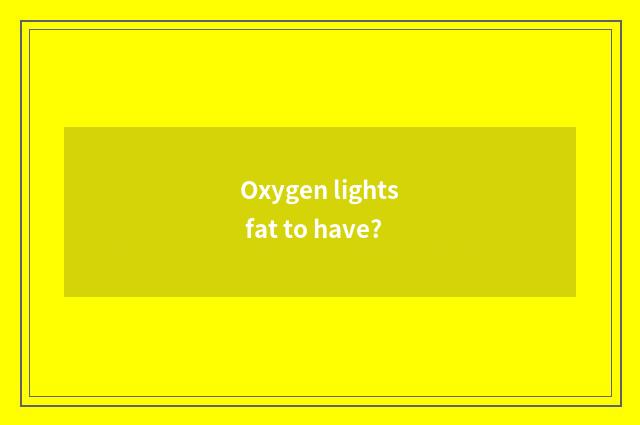 Oxygen lights fat to have?