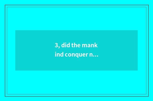 3, did the mankind conquer nature is true conquer?