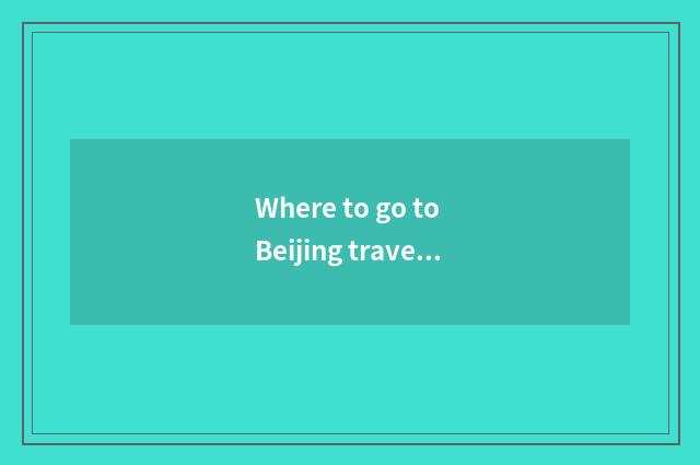 Where to go to Beijing travelling to go first?
