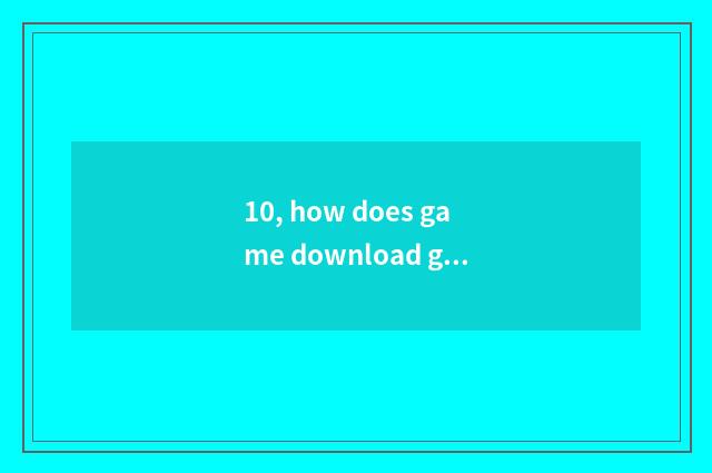 10, how does game download game originally?