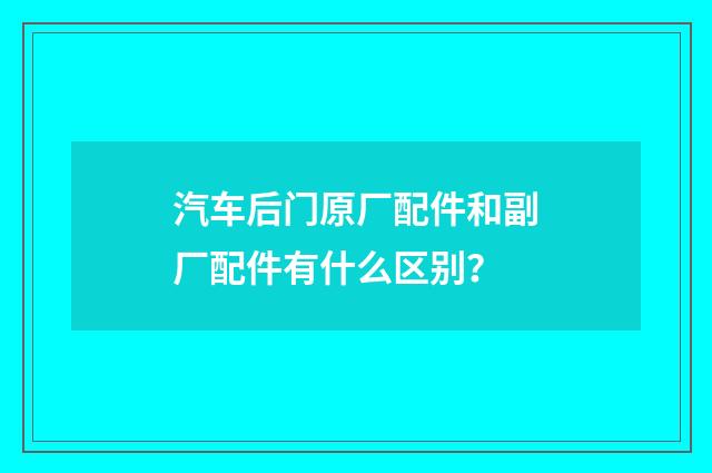 汽车后门原厂配件和副厂配件有什么区别?