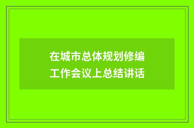 在城市总体规划修编工作会议上总结讲话