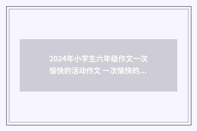 2024年小学生六年级作文一次愉快的活动作文 一次愉快的活动三百字作文9篇