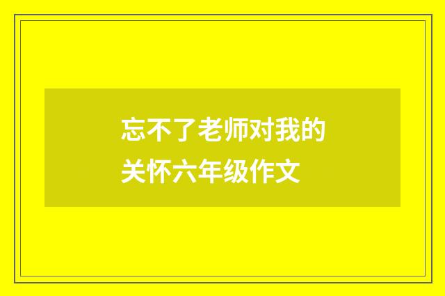 忘不了老师对我的关怀六年级作文