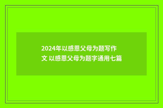 2024年以感恩父母为题写作文 以感恩父母为题字通用七篇