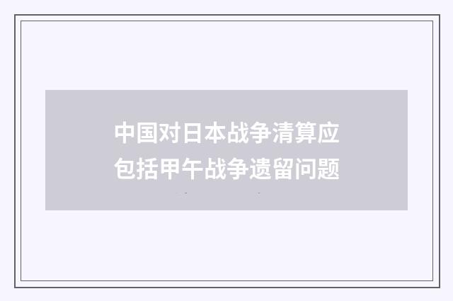中国对日本战争清算应包括甲午战争遗留问题