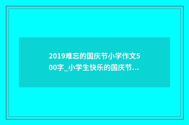 2019难忘的国庆节小学作文500字_小学生快乐的国庆节作文6篇