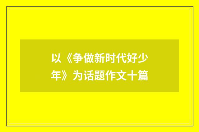 以《争做新时代好少年》为话题作文十篇