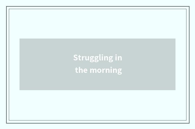 Struggling in the morning