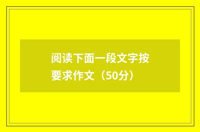 阅读下面一段文字按要求作文（50分）