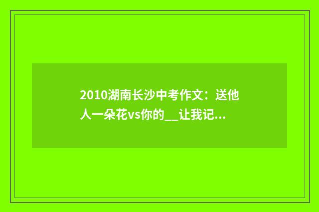 2010湖南长沙中考作文：送他人一朵花vs你的__让我记住了你