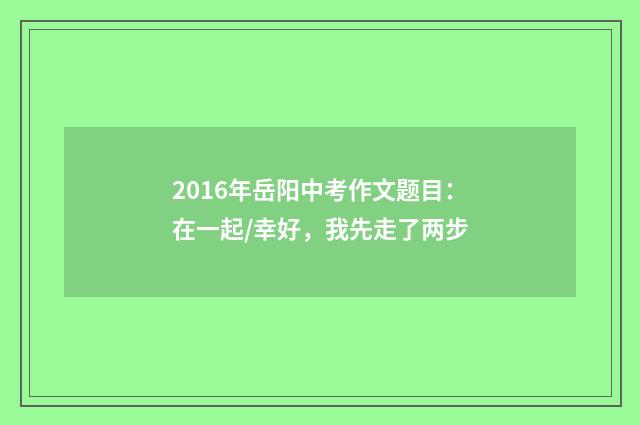 2016年岳阳中考作文题目：在一起/幸好，我先走了两步